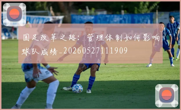 国足改革之路:管理体制如何影响球队成绩_20260527111909