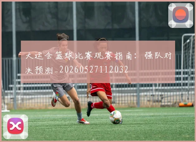 大运会篮球比赛观赛指南：强队对决预测_20260527112032