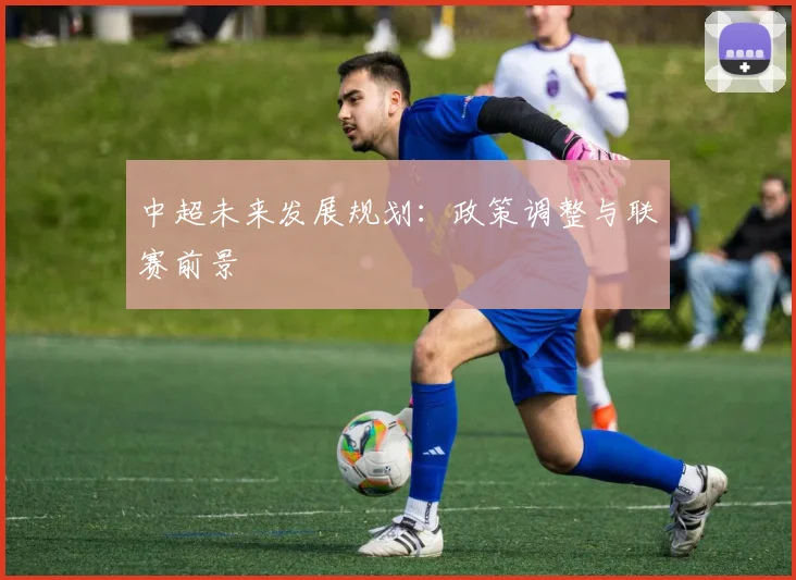 中超未来发展规划：政策调整与联赛前景